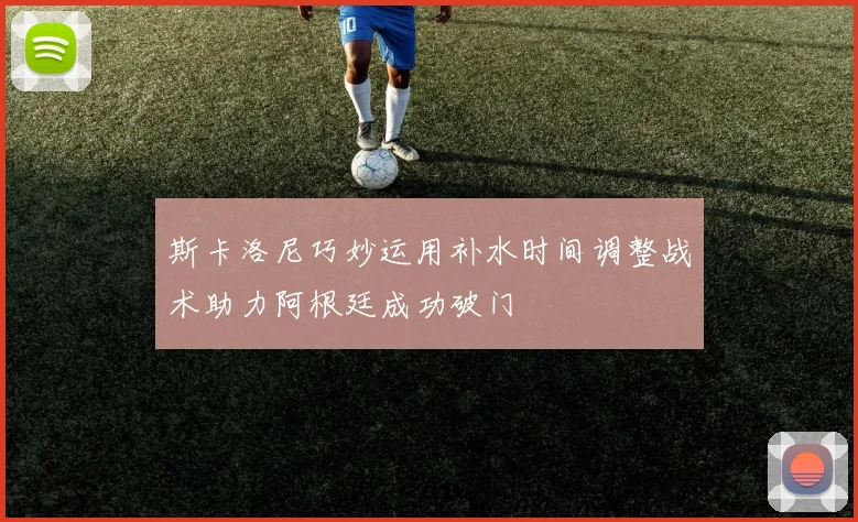 斯卡洛尼巧妙运用补水时间调整战术助力阿根廷成功破门