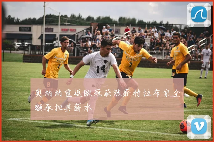 奥纳纳重返欧冠获涨薪特拉布宗全额承担其薪水