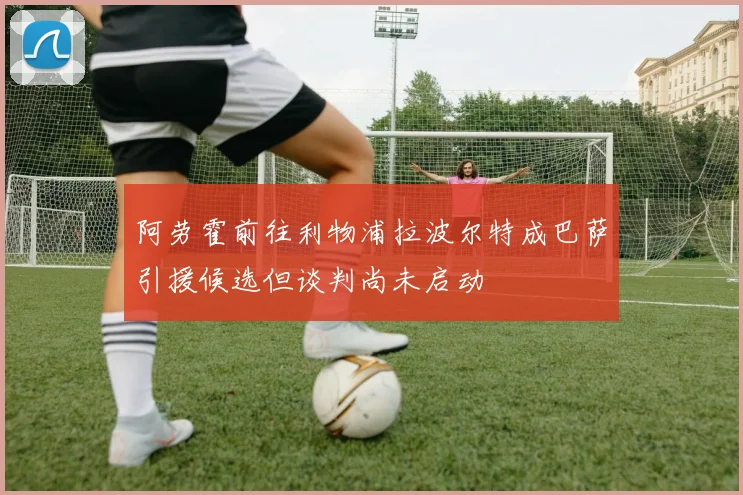 阿劳霍前往利物浦拉波尔特成巴萨引援候选但谈判尚未启动
